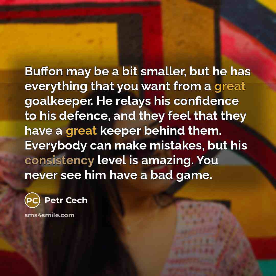 “Buffon may be a bit smaller, but he has everything that you want from a great goalkeeper. He relays his confidence to his defence, and they feel that they have a great keeper behind them. Everybody can make mistakes, but his consistency level is amazing. You never see him have a bad game.” quote by Petr Cech