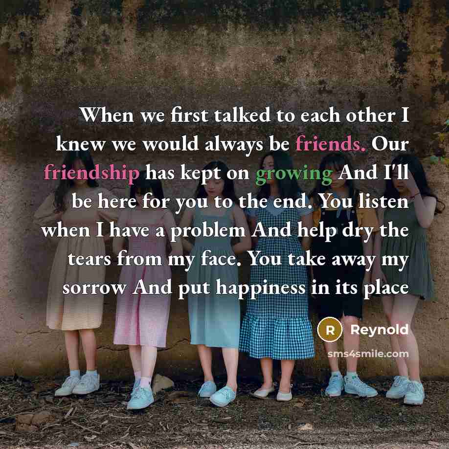 “When we first talked to each other I knew we would always be friends. Our friendship has kept on growing And I'll be here for you to the end. You listen when I have a problem And help dry the tears from my face. You take away my sorrow And put happiness in its place” quote by Reynold