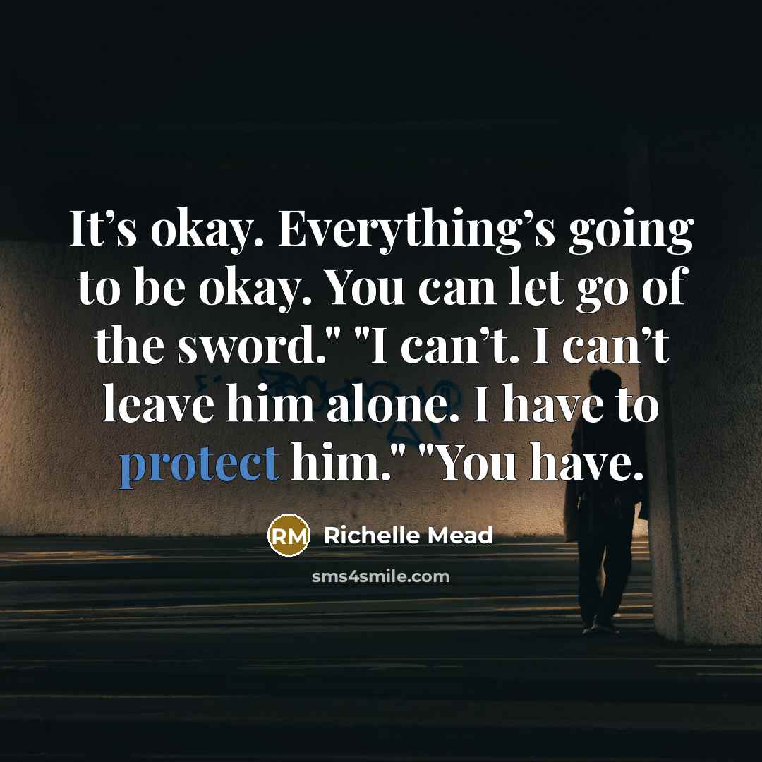 “It’s okay. Everything’s going to be okay. You can let go of the sword." "I can’t. I can’t leave him alone. I have to protect him." "You have.” quote by Richelle Mead