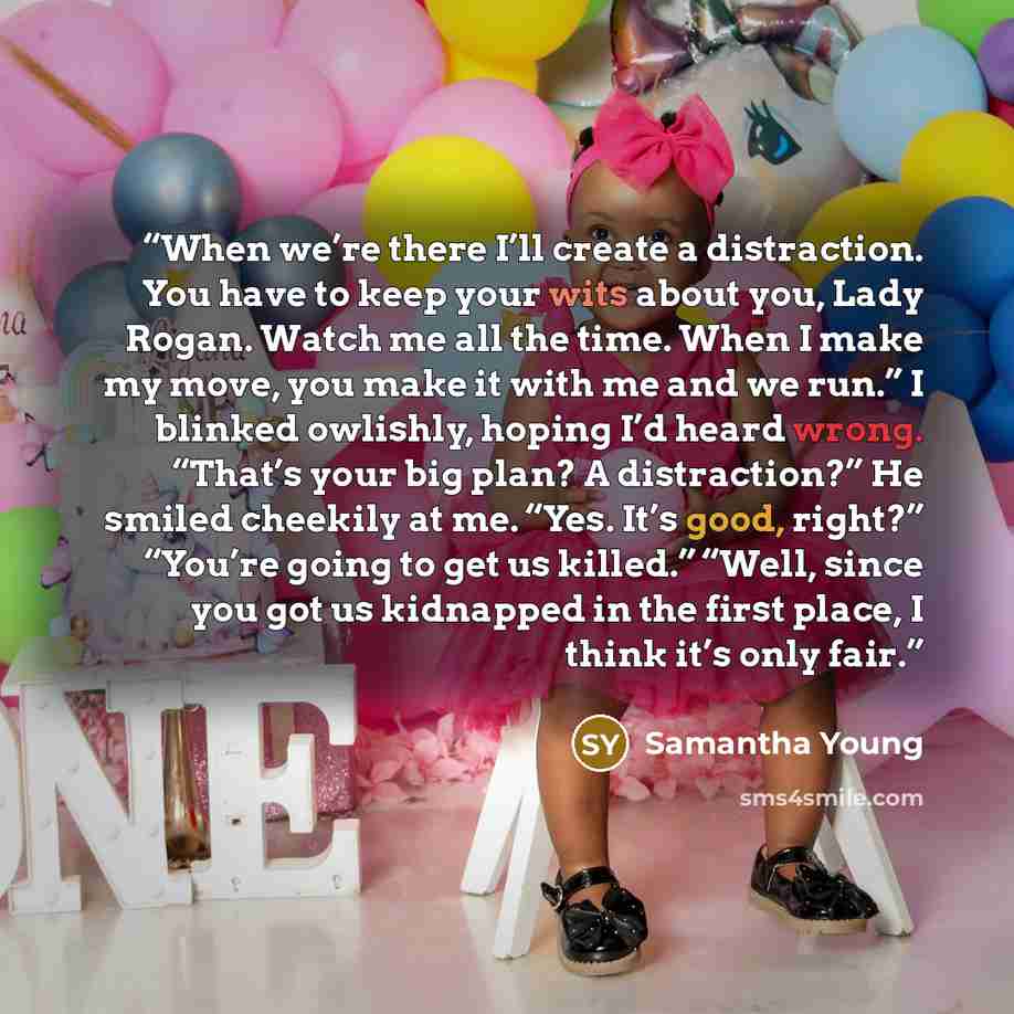 “When we’re there I’ll create a distraction. You have to keep your wits about you, Lady Rogan. Watch me all the time. When I make my move, you make it with me and we run.” I blinked owlishly, hoping I’d heard wrong. “That’s your big plan? A distraction?” He smiled cheekily at me. “Yes. It’s good…” quote by Samantha Young