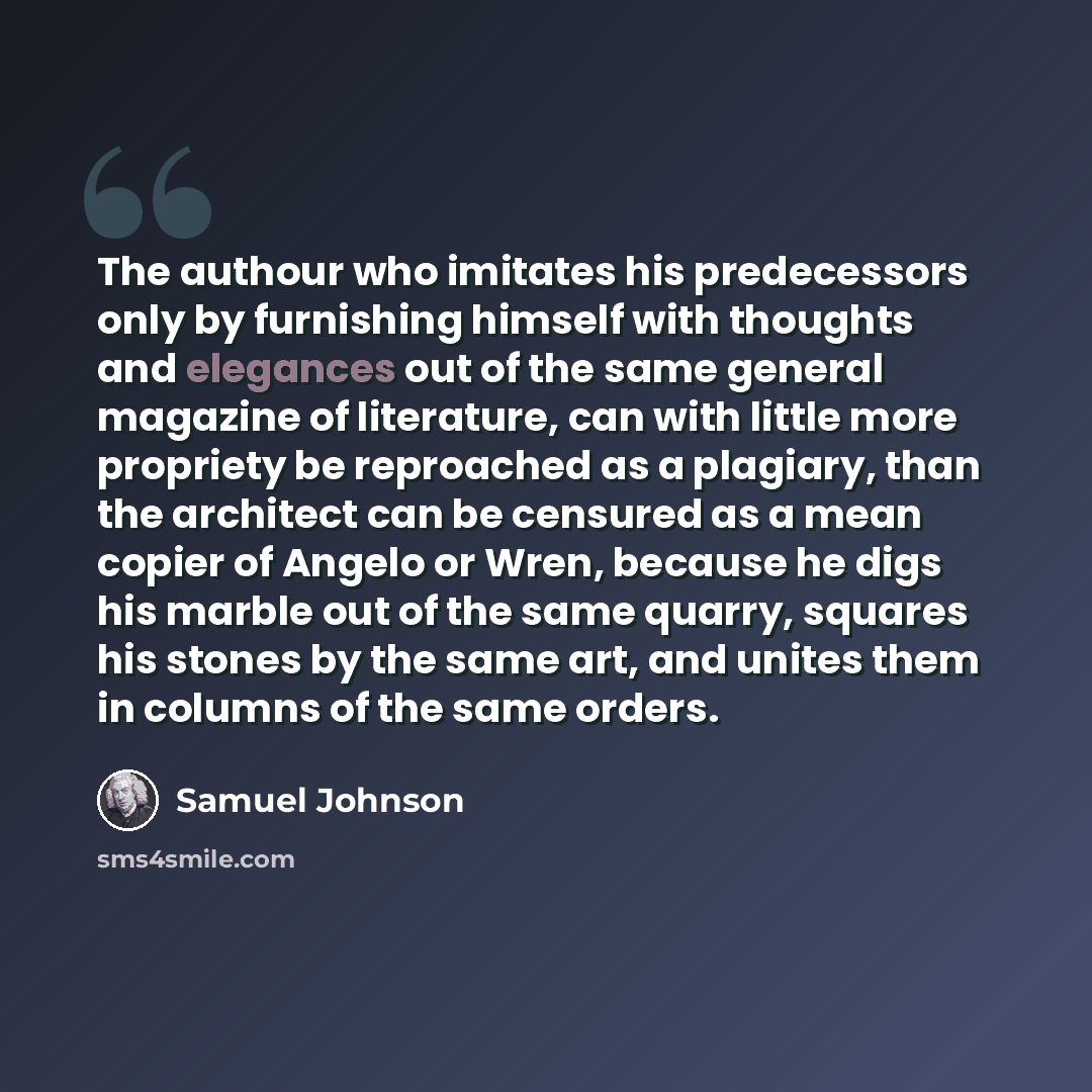 “The authour who imitates his predecessors only by furnishing himself with thoughts and elegances out of the same general magazine of literature, can with little more propriety be reproached as a plagiary, than the architect can be censured as a mean copier of Angelo or Wren, because he digs his…” quote by Samuel Johnson