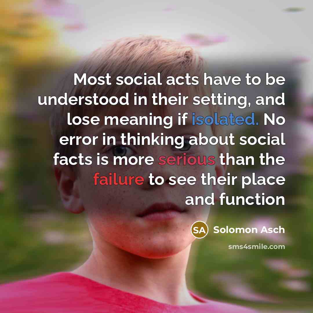 “Most social acts have to be understood in their setting, and lose meaning if isolated. No error in thinking about social facts is more serious than the failure to see their place and function” quote by Solomon Asch