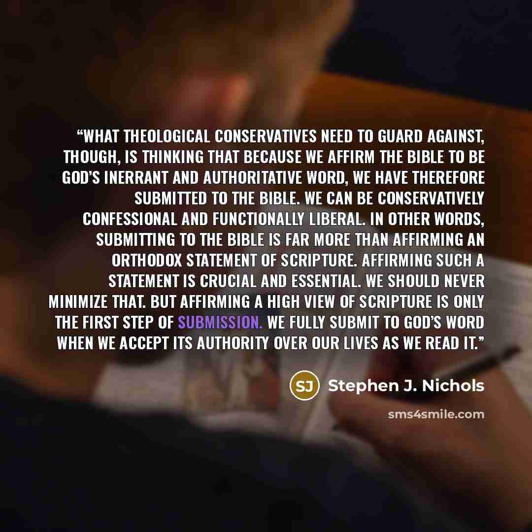“What theological conservatives need to guard against, though, is thinking that because we affirm the Bible to be God’s inerrant and authoritative word, we have therefore submitted to the Bible. We can be conservatively confessional and functionally liberal. In other words, submitting to the Bible…” quote by Stephen J. Nichols