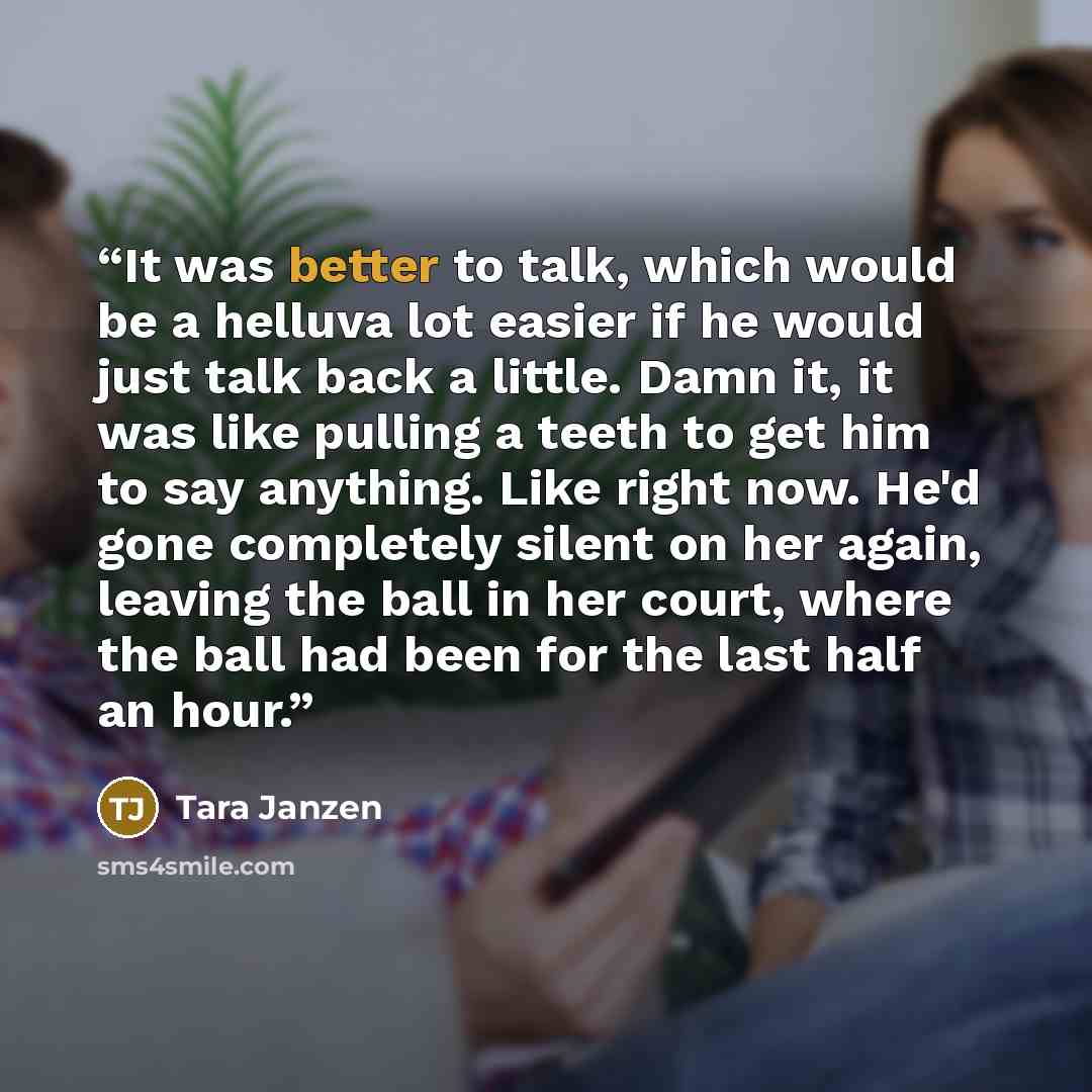 “It was better to talk, which would be a helluva lot easier if he would just talk back a little. Damn it, it was like pulling a teeth to get him to say anything. Like right now. He'd gone completely silent on her again, leaving the ball in her court, where the ball had been for the last half an hour.” quote by Tara Janzen