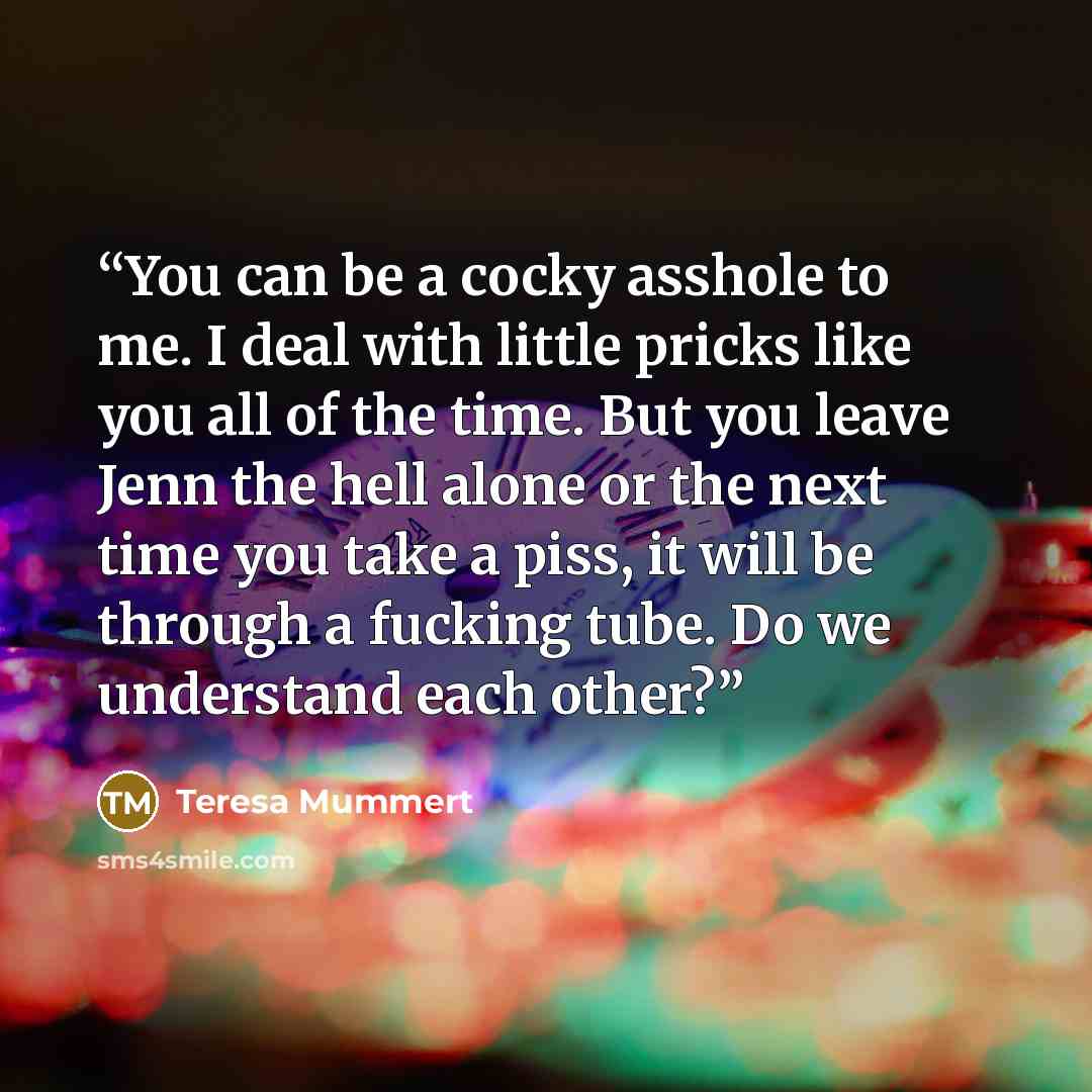“You can be a cocky asshole to me. I deal with little pricks like you all of the time. But you leave Jenn the hell alone or the next time you take a piss, it will be through a fucking tube. Do we understand each other?” quote by Teresa Mummert