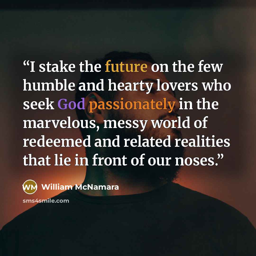 “I stake the future on the few humble and hearty lovers who seek God passionately in the marvelous, messy world of redeemed and related realities that lie in front of our noses.” quote by William McNamara