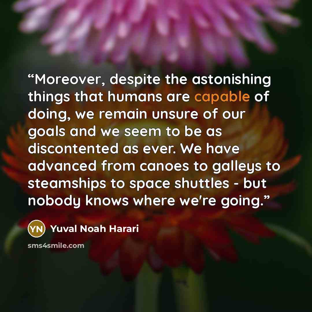 “Moreover, despite the astonishing things that humans are capable of doing, we remain unsure of our goals and we seem to be as discontented as ever. We have advanced from canoes to galleys to steamships to space shuttles - but nobody knows where we're going.” quote by Yuval Noah Harari