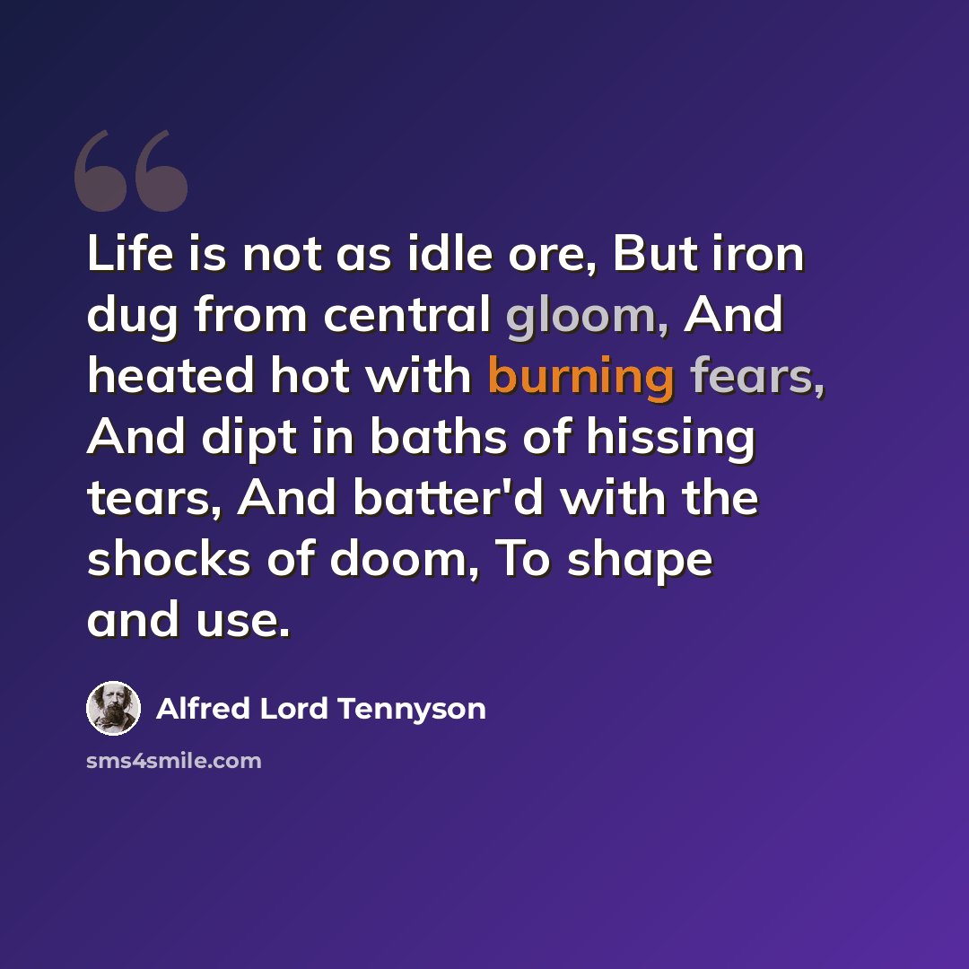 “Life is not as idle ore, But iron dug from central gloom, And heated hot with burning fears, And dipt in baths of hissing tears, And batter'd with the shocks of doom, To shape and use.” quote by Alfred Lord Tennyson