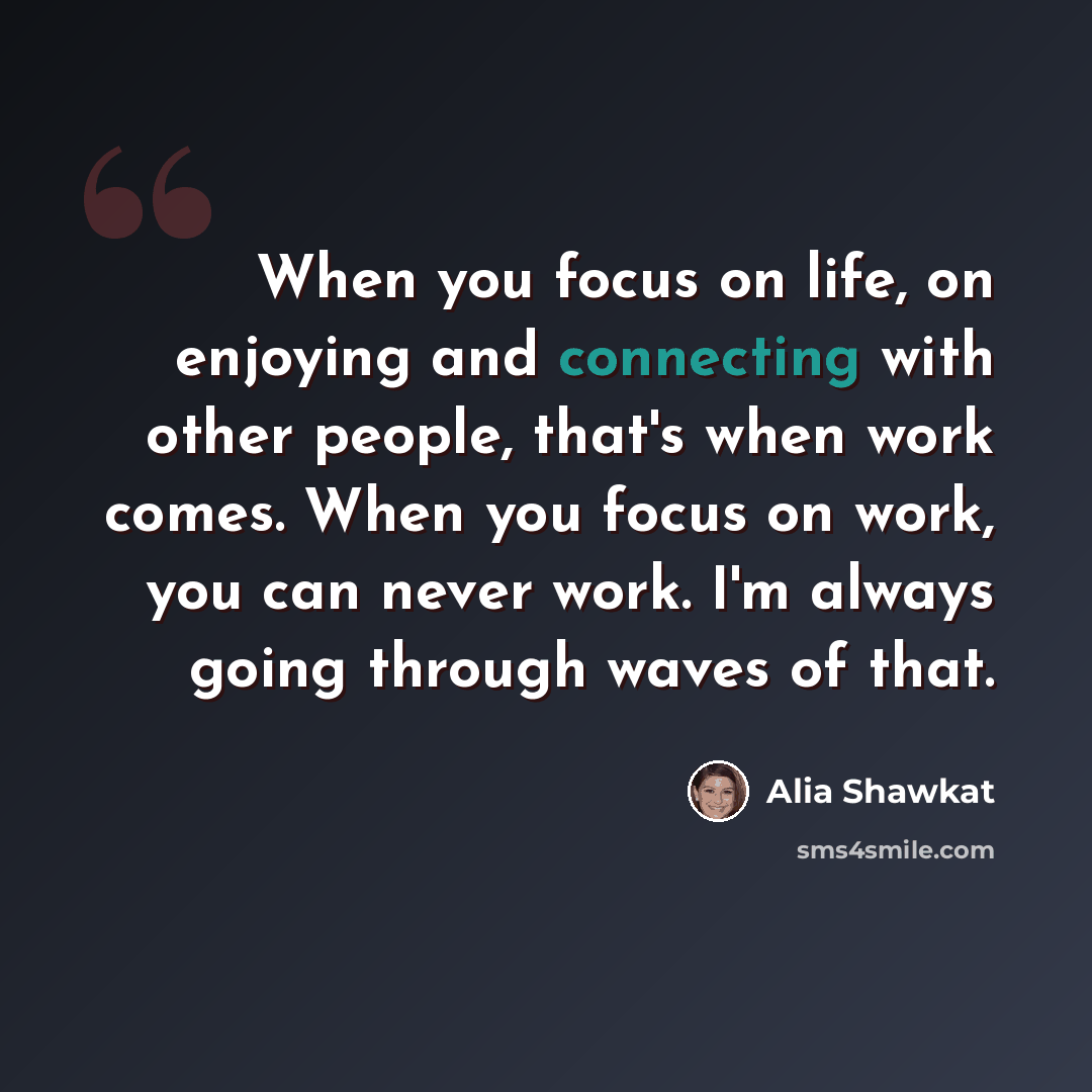 “When you focus on life, on enjoying and connecting with other people, that's when work comes. When you focus on work, you can never work. I'm always going through waves of that.” quote by Alia Shawkat