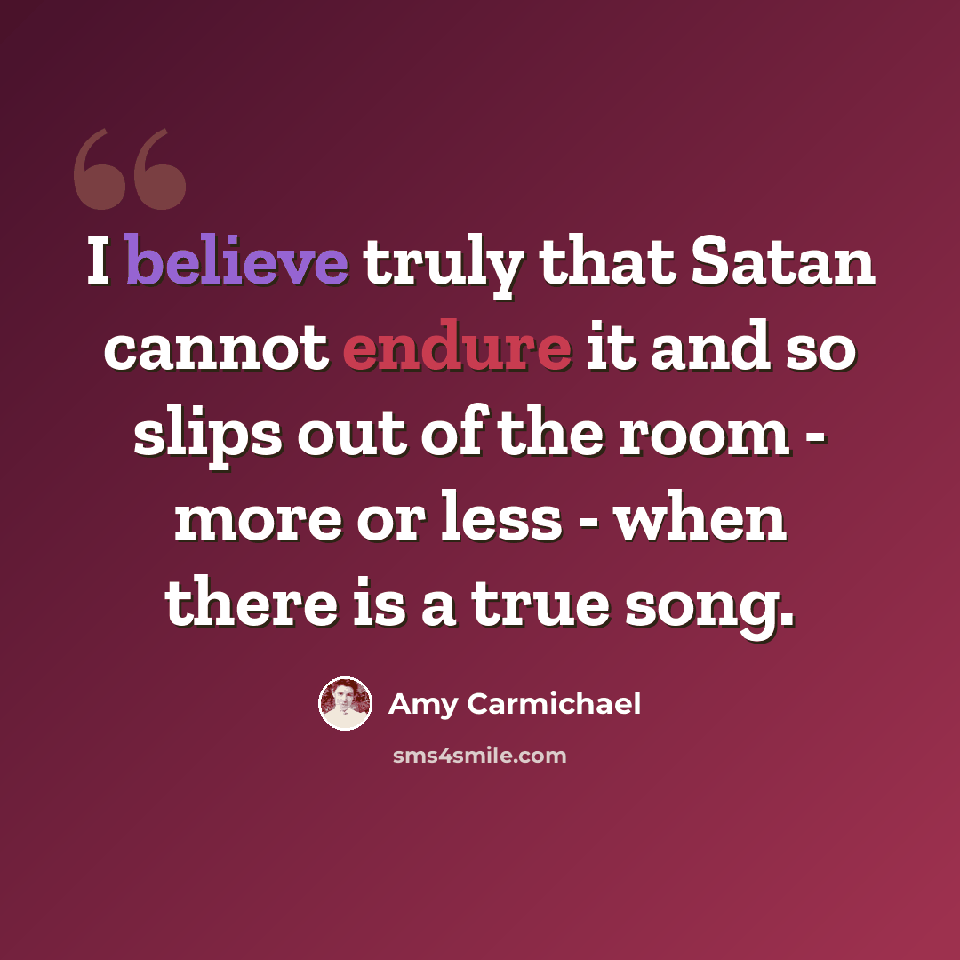 “I believe truly that Satan cannot endure it and so slips out of the room - more or less - when there is a true song.” quote by Amy Carmichael