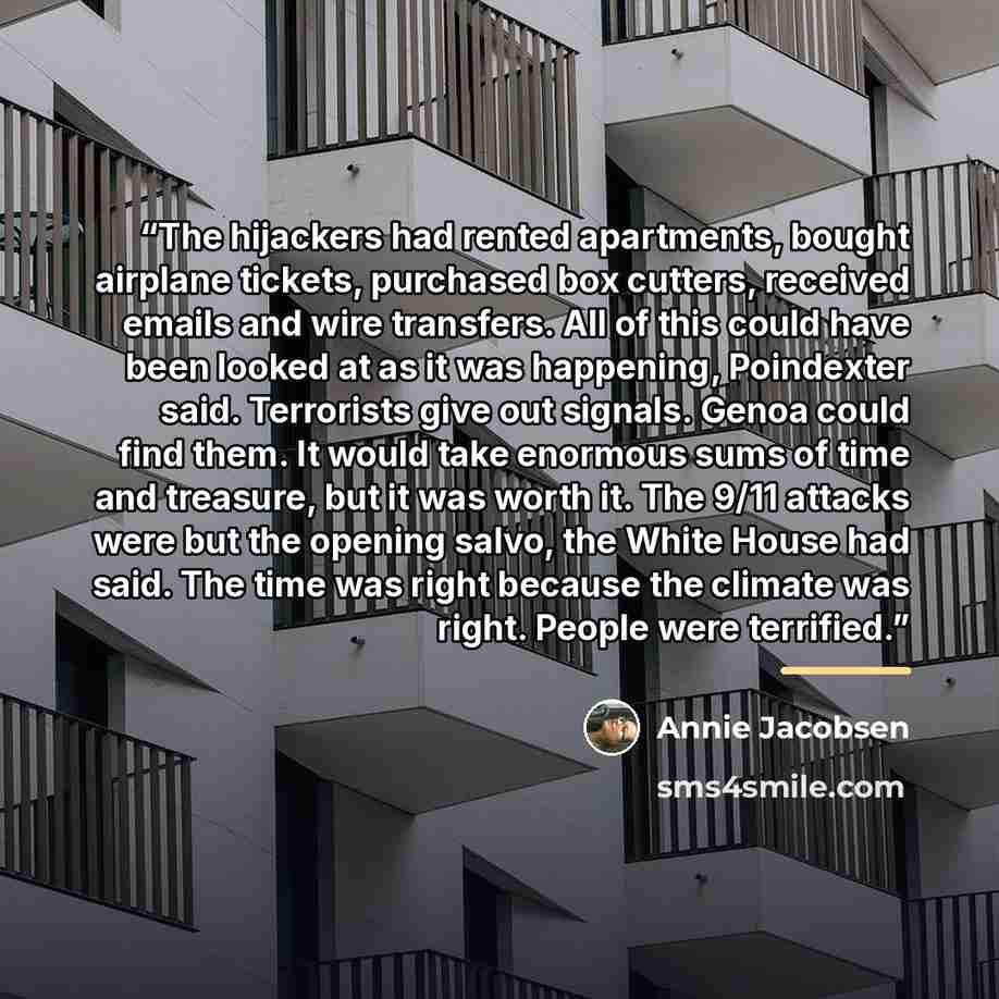 “The hijackers had rented apartments, bought airplane tickets, purchased box cutters, received emails and wire transfers. All of this could have been looked at as it was happening, Poindexter said. Terrorists give out signals. Genoa could find them. It would take enormous sums of time and treasure…” quote by Annie Jacobsen