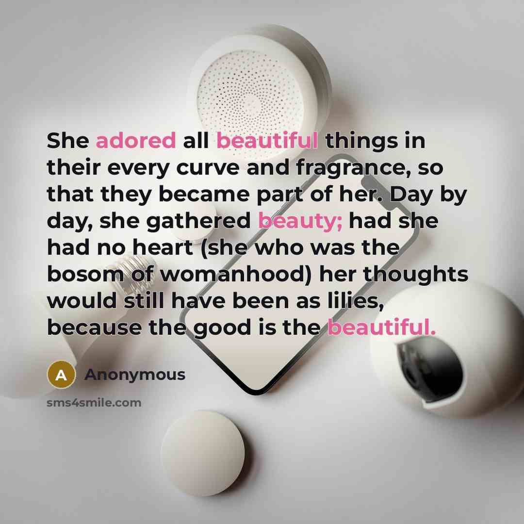 “She adored all beautiful things in their every curve and fragrance, so that they became part of her. Day by day, she gathered beauty; had she had no heart (she who was the bosom of womanhood) her thoughts would still have been as lilies, because the good is the beautiful.” quote by Anonymous