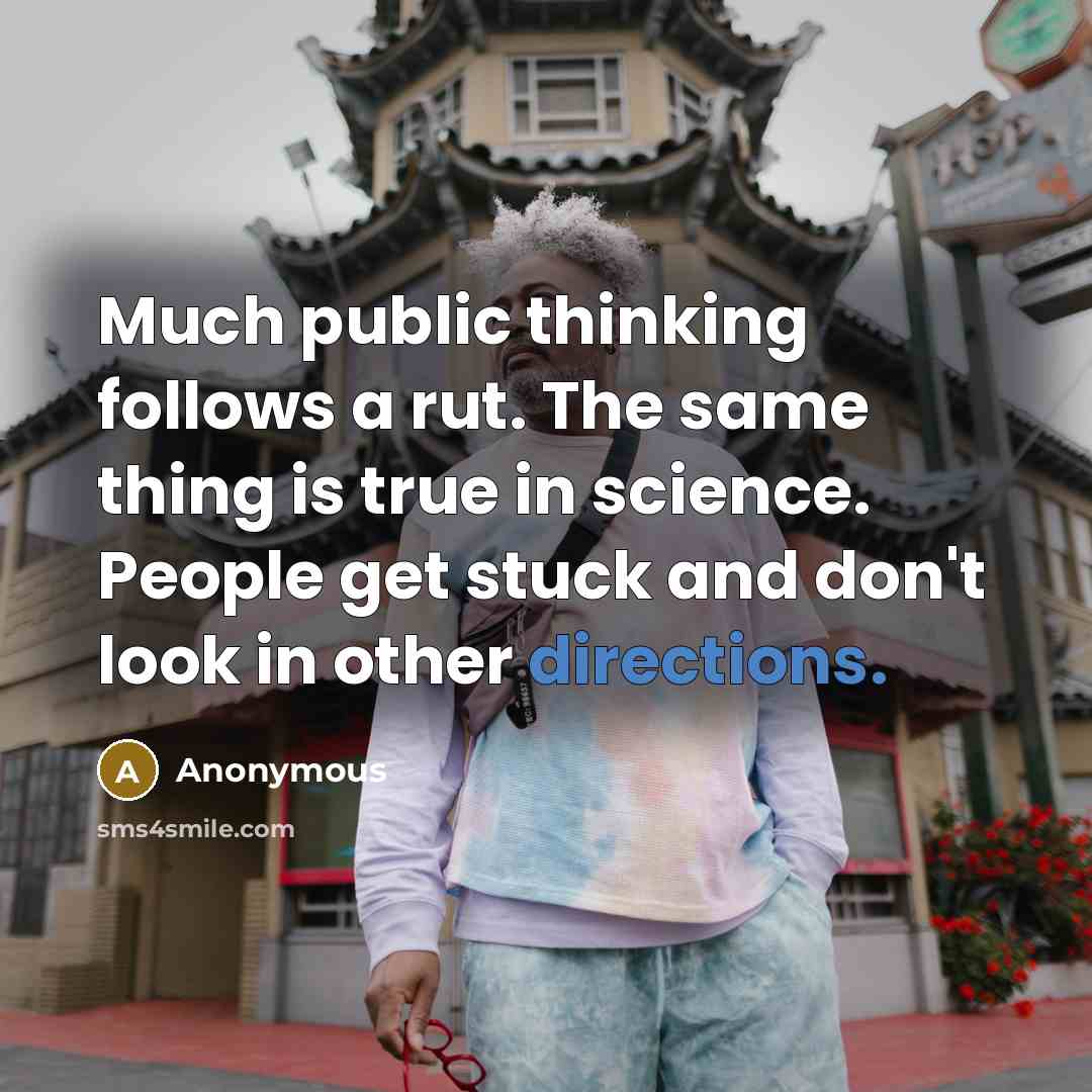“Much public thinking follows a rut. The same thing is true in science. People get stuck and don't look in other directions.” quote by Anonymous