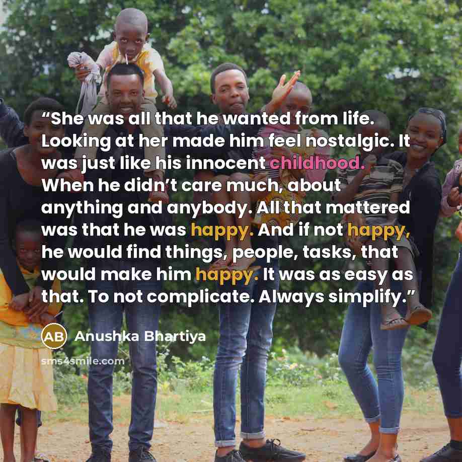 “She was all that he wanted from life. Looking at her made him feel nostalgic. It was just like his innocent childhood. When he didn’t care much, about anything and anybody. All that mattered was that he was happy. And if not happy, he would find things, people, tasks, that would make him happy. It…” quote by Anushka Bhartiya