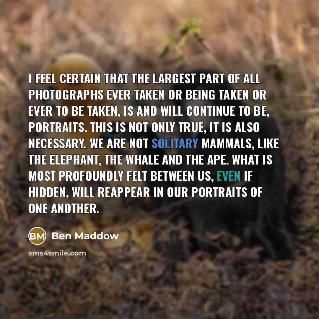 “I feel certain that the largest part of all photographs ever taken or being taken or ever to be taken, is and will continue to be, portraits. This is not only true, it is also necessary. We are not solitary mammals, like the elephant, the whale and the ape. What is most profoundly felt between us…” quote by Ben Maddow