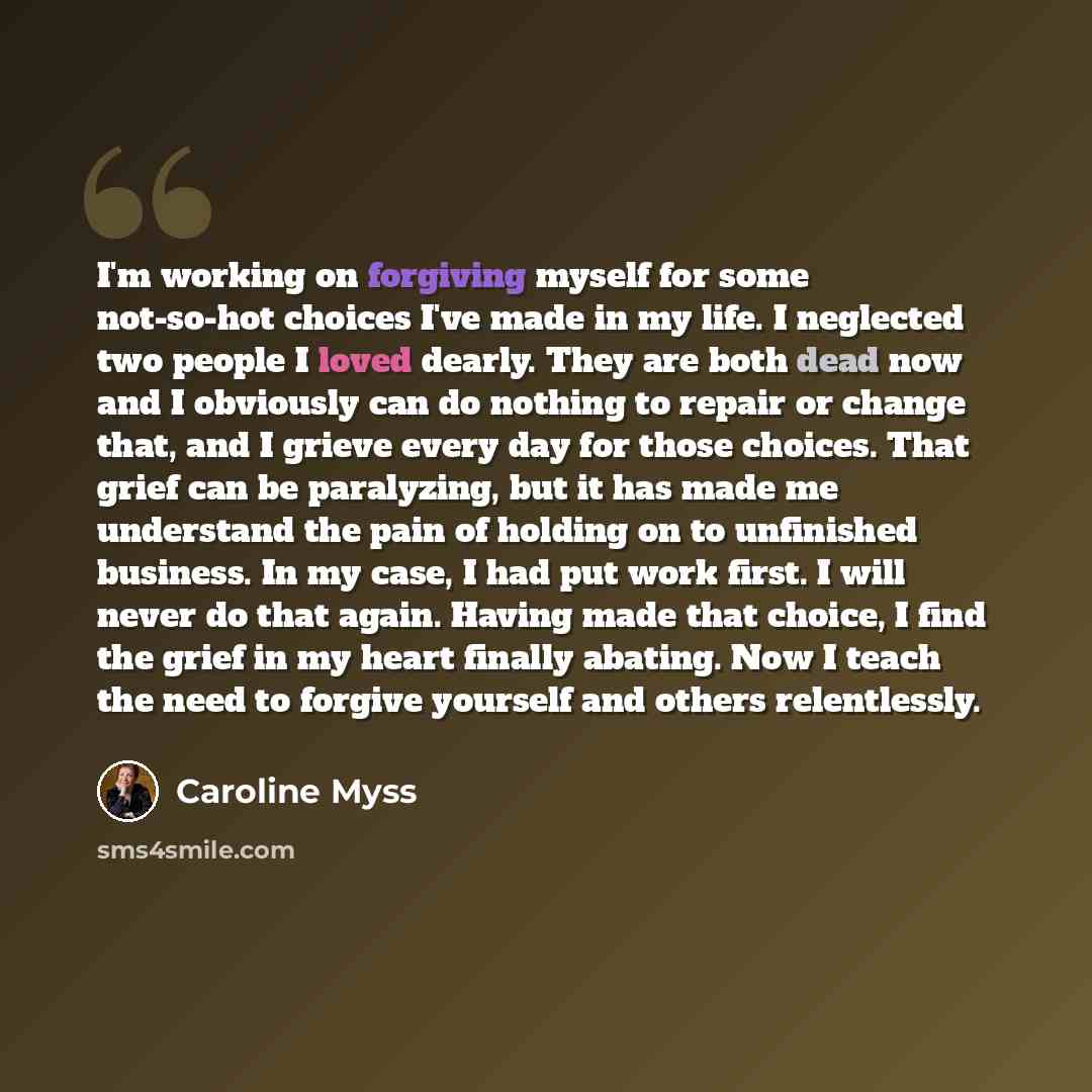 “I'm working on forgiving myself for some not-so-hot choices I've made in my life. I neglected two people I loved dearly. They are both dead now and I obviously can do nothing to repair or change that, and I grieve every day for those choices. That grief can be paralyzing, but it has made me…” quote by Caroline Myss