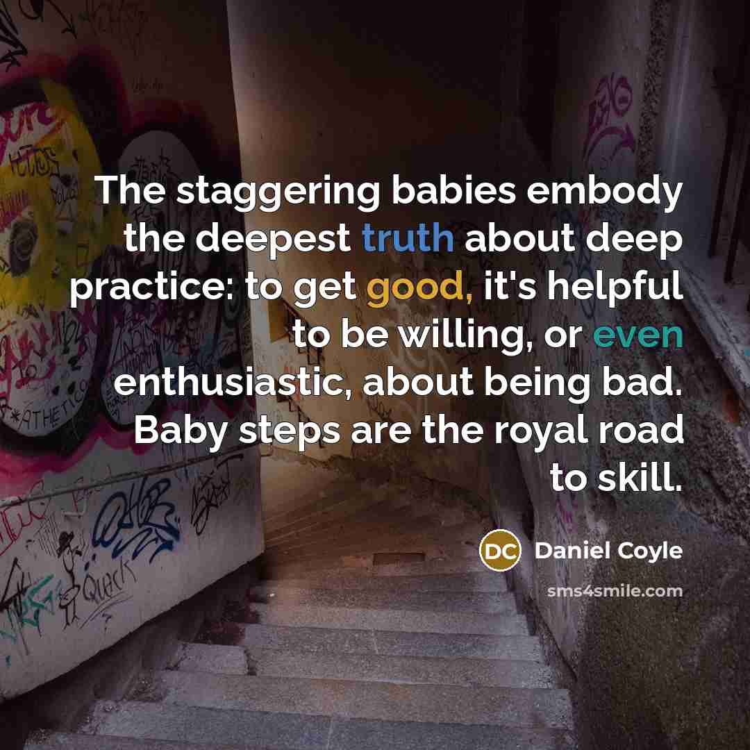 “The staggering babies embody the deepest truth about deep practice: to get good, it's helpful to be willing, or even enthusiastic, about being bad. Baby steps are the royal road to skill.” quote by Daniel Coyle