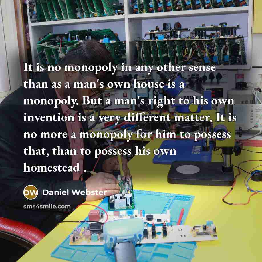 “It is no monopoly in any other sense than as a man's own house is a monopoly. But a man's right to his own invention is a very different matter. It is no more a monopoly for him to possess that, than to possess his own homestead .” quote by Daniel Webster