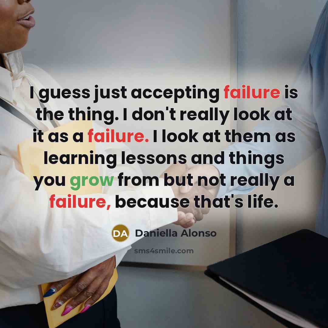 “I guess just accepting failure is the thing. I don't really look at it as a failure. I look at them as learning lessons and things you grow from but not really a failure, because that's life.” quote by Daniella Alonso