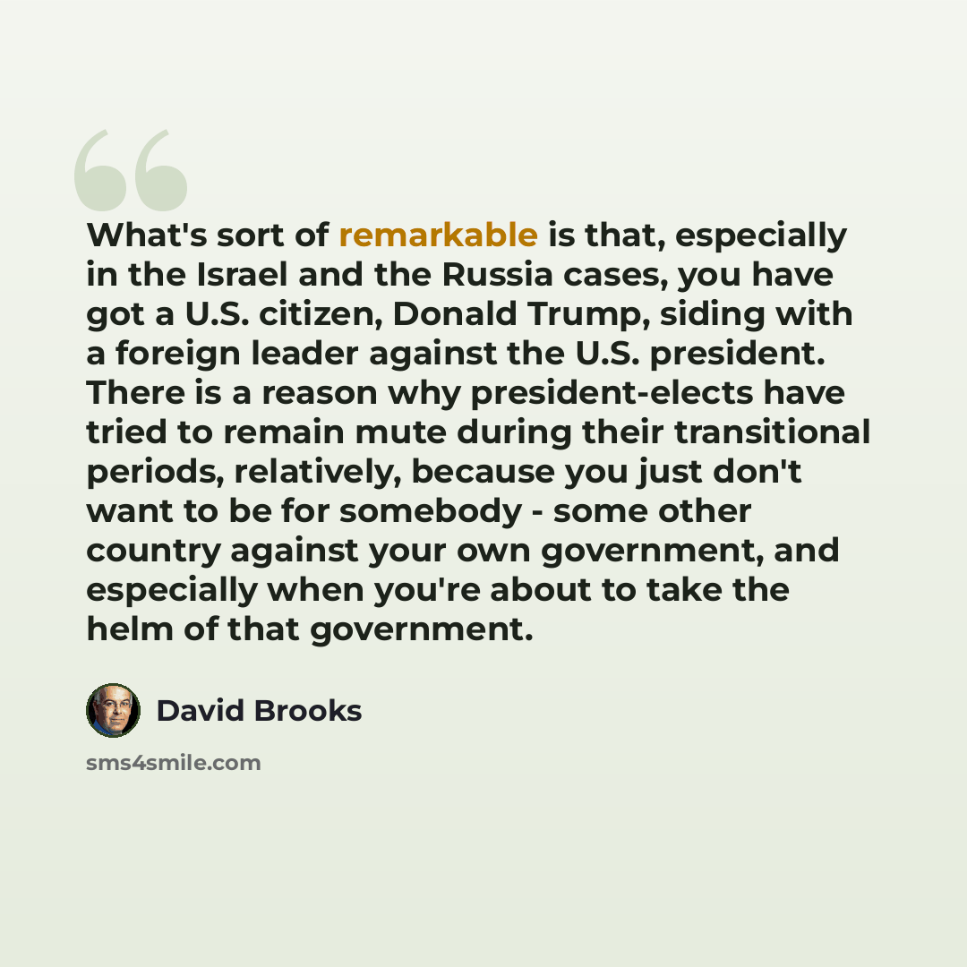 “What's sort of remarkable is that, especially in the Israel and the Russia cases, you have got a U.S. citizen, Donald Trump, siding with a foreign leader against the U.S. president. There is a reason why president-elects have tried to remain mute during their transitional periods, relatively…” quote by David Brooks