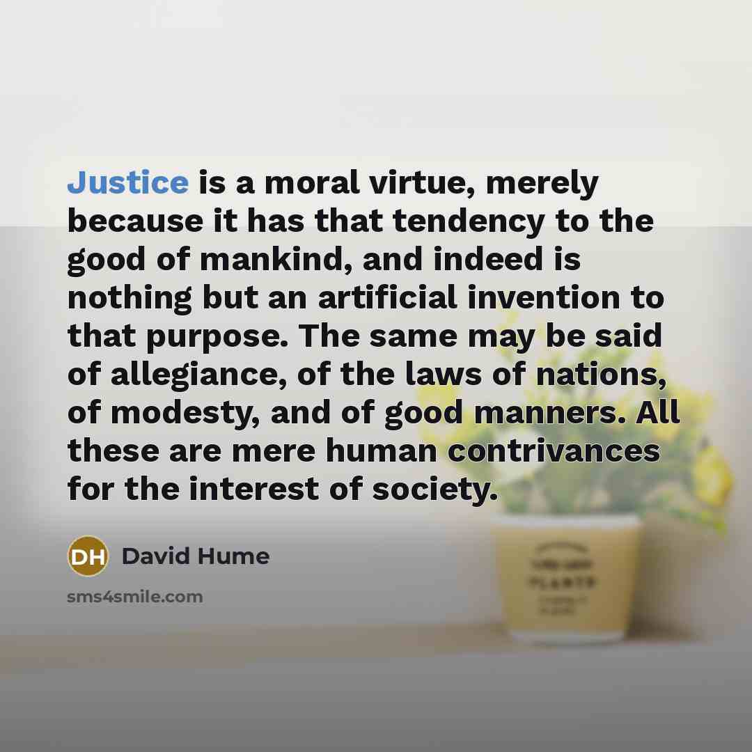 “Justice is a moral virtue, merely because it has that tendency to the good of mankind, and indeed is nothing but an artificial invention to that purpose. The same may be said of allegiance, of the laws of nations, of modesty, and of good manners. All these are mere human contrivances for the…” quote by David Hume