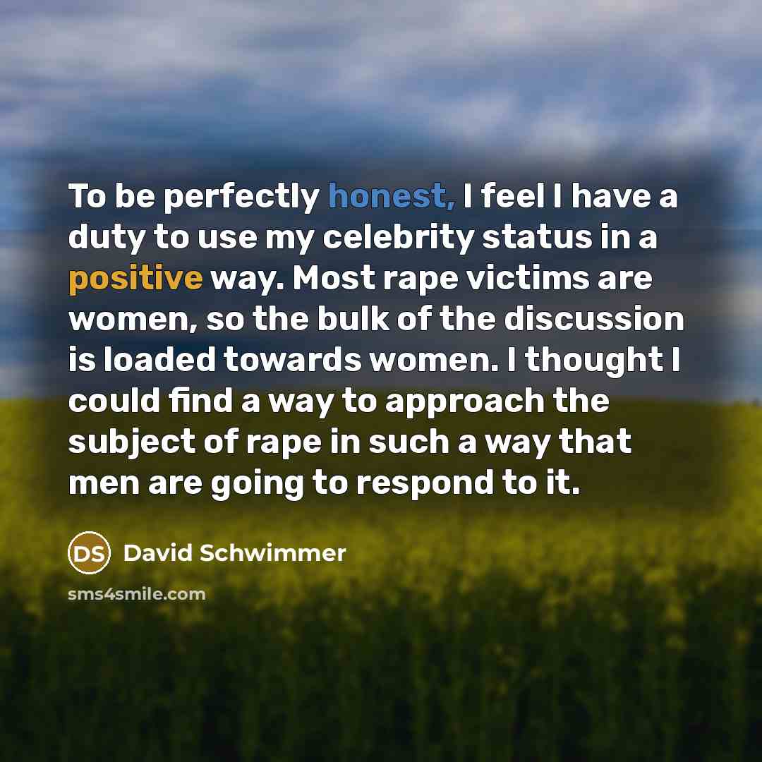 “To be perfectly honest, I feel I have a duty to use my celebrity status in a positive way. Most rape victims are women, so the bulk of the discussion is loaded towards women. I thought I could find a way to approach the subject of rape in such a way that men are going to respond to it.” quote by David Schwimmer