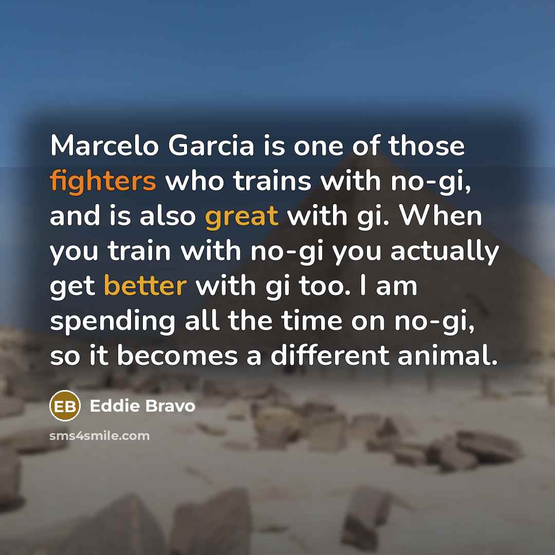 “Marcelo Garcia is one of those fighters who trains with no-gi, and is also great with gi. When you train with no-gi you actually get better with gi too. I am spending all the time on no-gi, so it becomes a different animal.” quote by Eddie Bravo