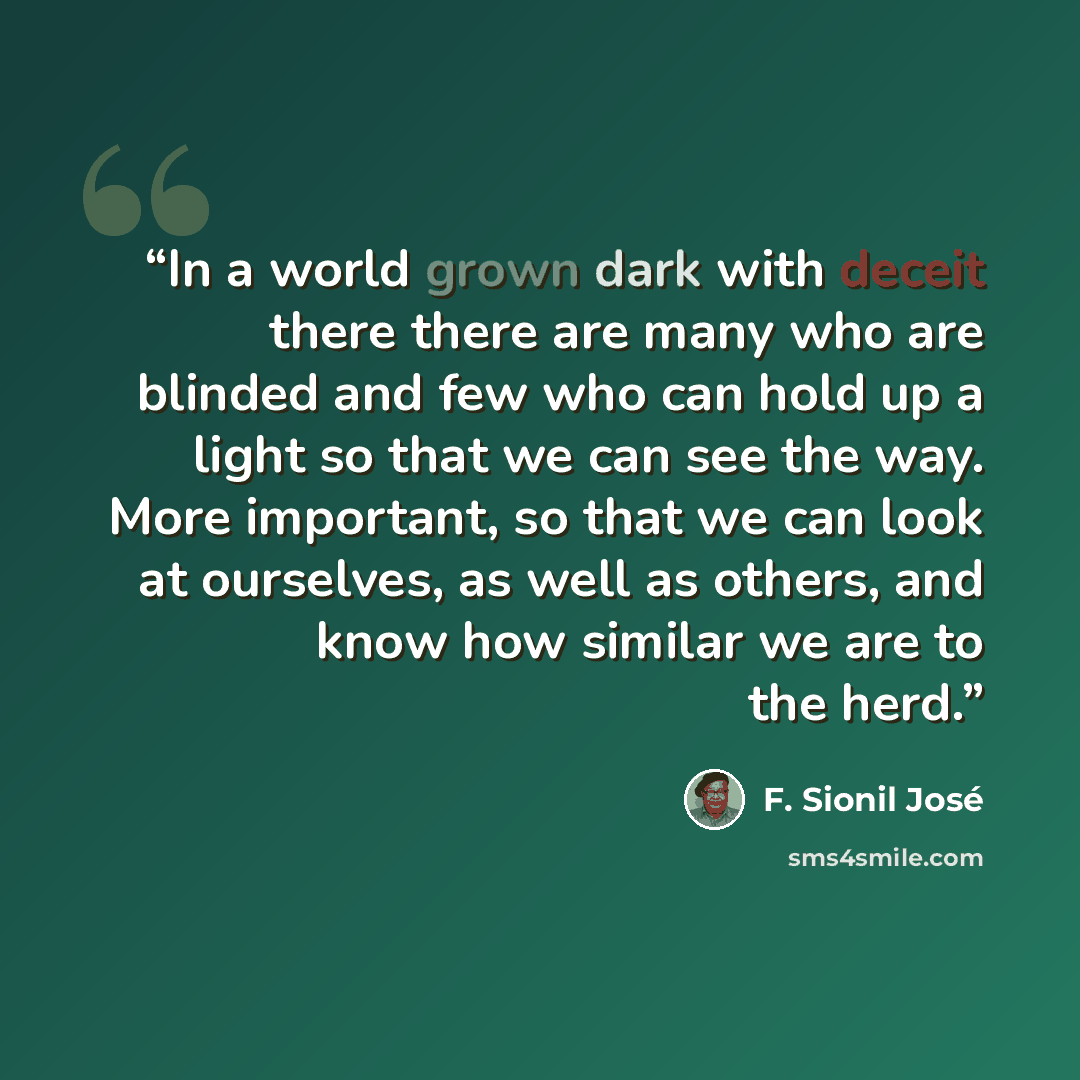 “In a world grown dark with deceit there there are many who are blinded and few who can hold up a light so that we can see the way. More important, so that we can look at ourselves, as well as others, and know how similar we are to the herd.” quote by F. Sionil José