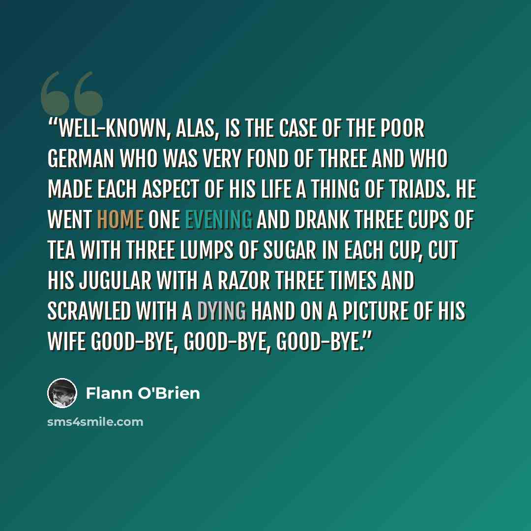 “Well-known, alas, is the case of the poor German who was very fond of three and who made each aspect of his life a thing of triads. He went home one evening and drank three cups of tea with three lumps of sugar in each cup, cut his jugular with a razor three times and scrawled with a dying hand on…” quote by Flann O'Brien