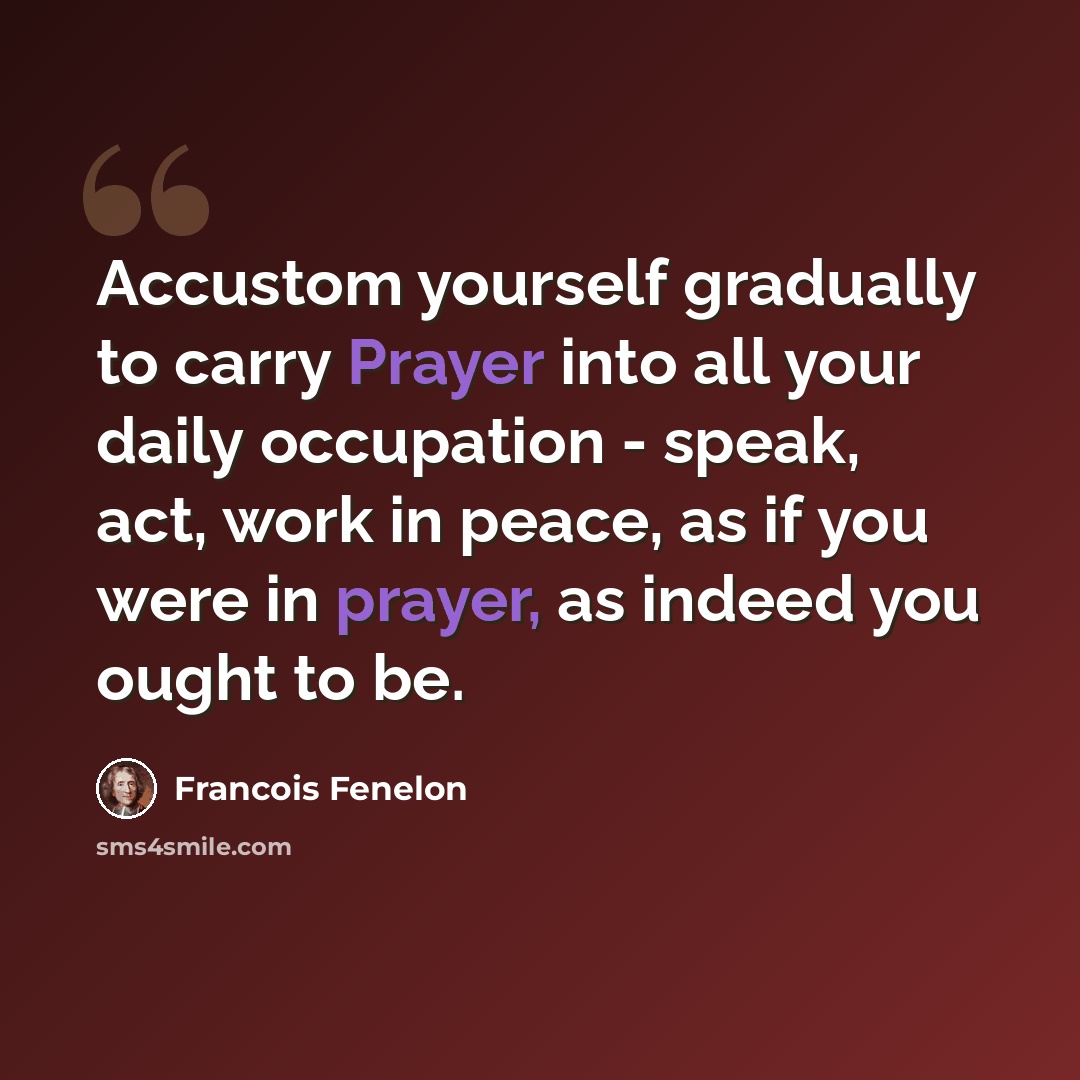 “Accustom yourself gradually to carry Prayer into all your daily occupation - speak, act, work in peace, as if you were in prayer, as indeed you ought to be.” quote by Francois Fenelon