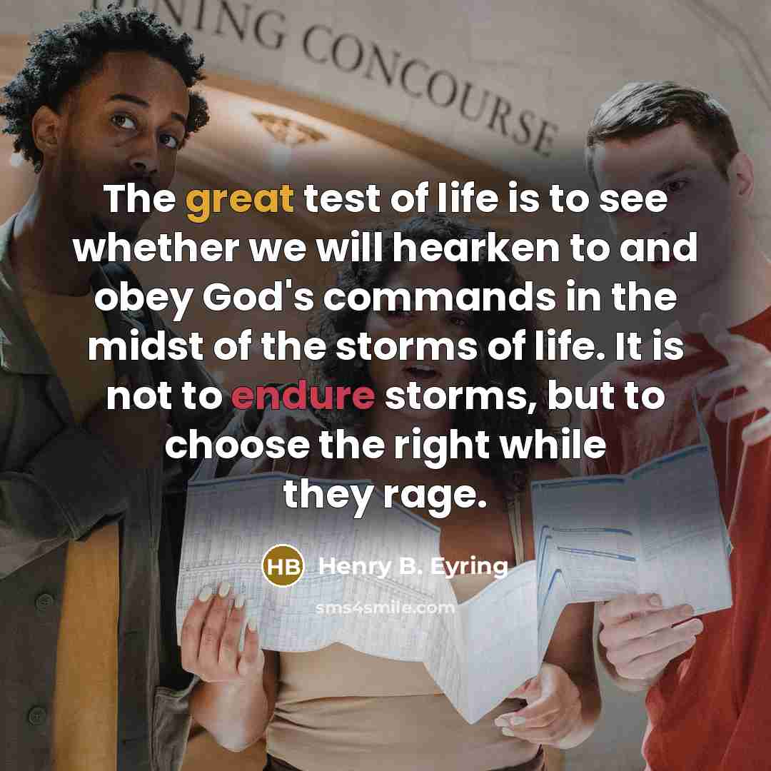 “The great test of life is to see whether we will hearken to and obey God's commands in the midst of the storms of life. It is not to endure storms, but to choose the right while they rage.” quote by Henry B. Eyring
