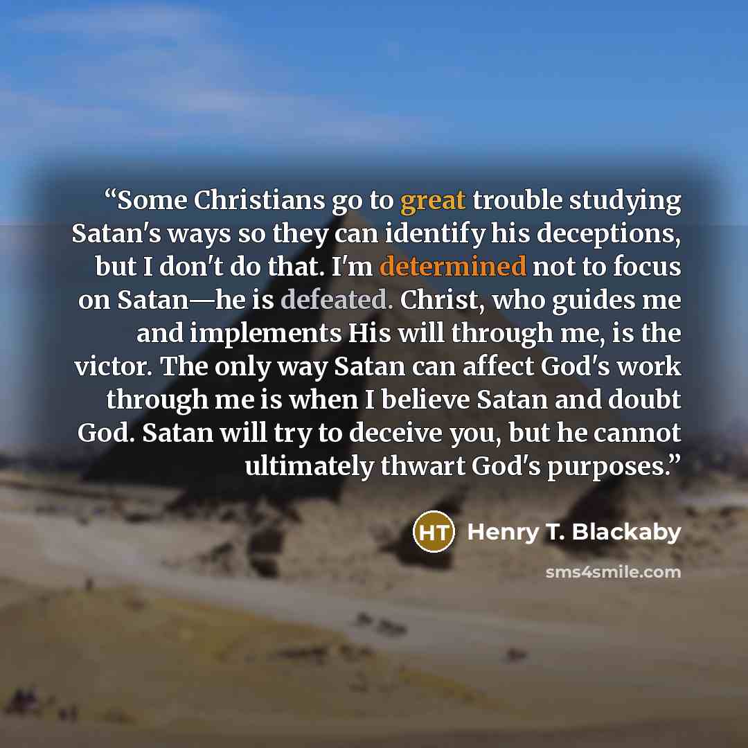 “Some Christians go to great trouble studying Satan's ways so they can identify his deceptions, but I don't do that. I'm determined not to focus on Satan—he is defeated. Christ, who guides me and implements His will through me, is the victor. The only way Satan can affect God's work through me is…” quote by Henry T. Blackaby