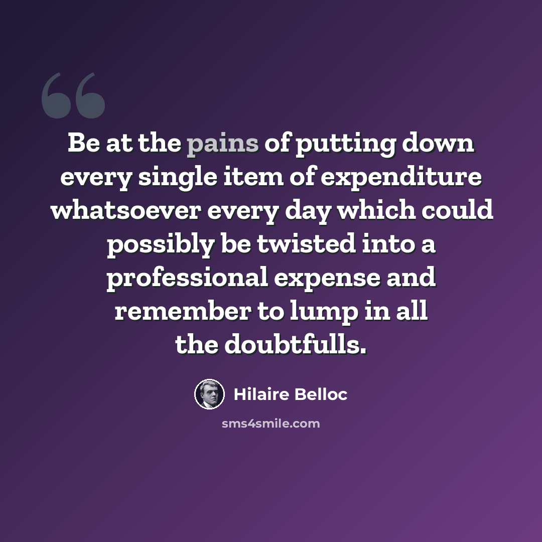 “Be at the pains of putting down every single item of expenditure whatsoever every day which could possibly be twisted into a professional expense and remember to lump in all the doubtfulls.” quote by Hilaire Belloc