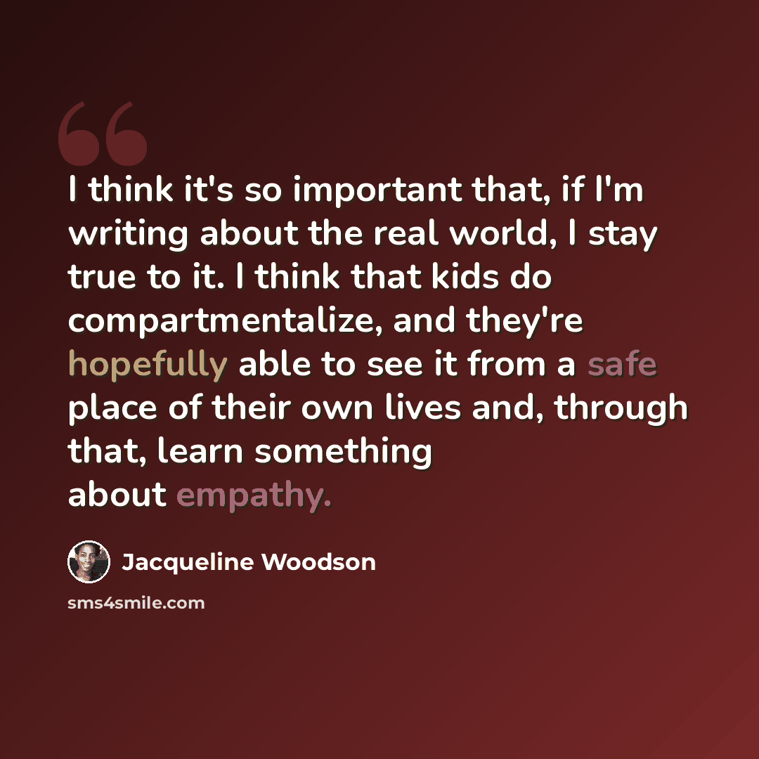 “I think it's so important that, if I'm writing about the real world, I stay true to it. I think that kids do compartmentalize, and they're hopefully able to see it from a safe place of their own lives and, through that, learn something about empathy.” quote by Jacqueline Woodson