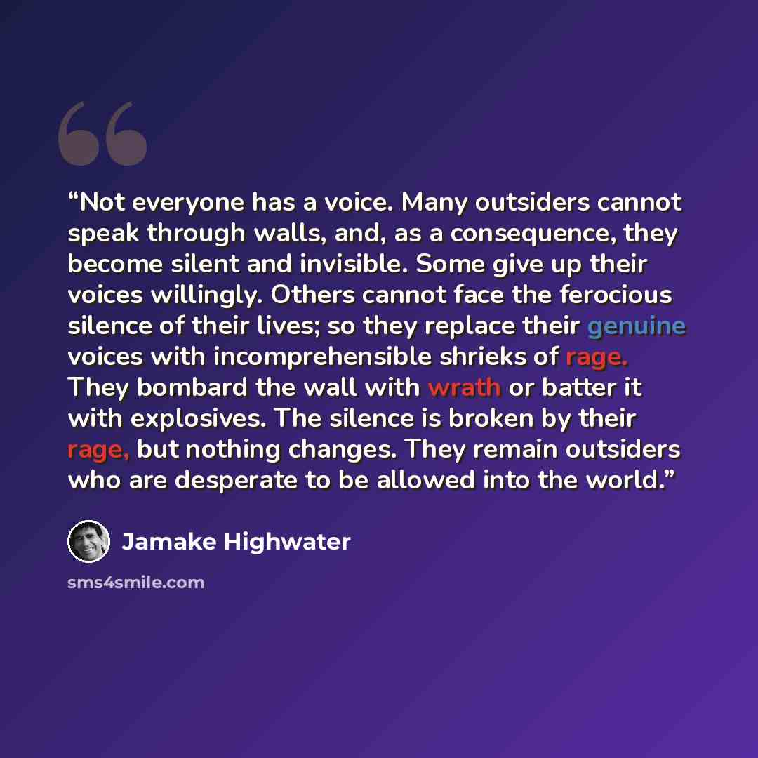 “Not everyone has a voice. Many outsiders cannot speak through walls, and, as a consequence, they become silent and invisible. Some give up their voices willingly. Others cannot face the ferocious silence of their lives; so they replace their genuine voices with incomprehensible shrieks of rage…” quote by Jamake Highwater