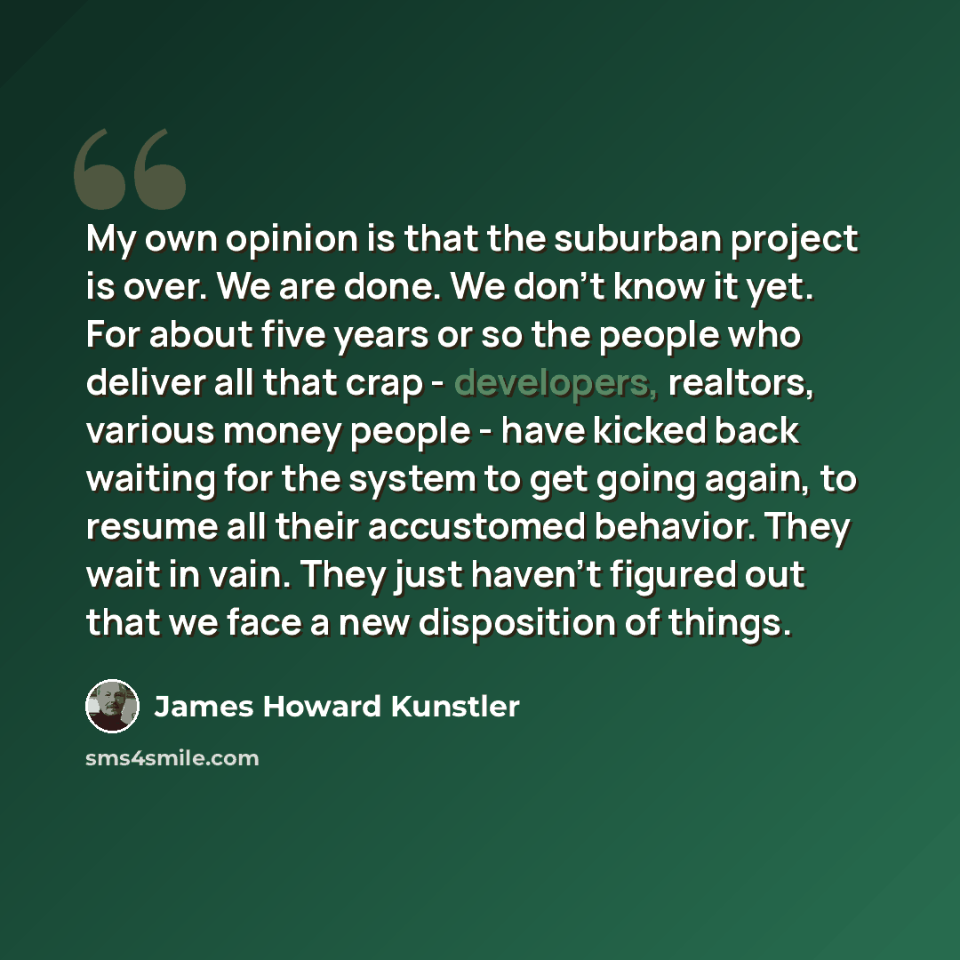 “My own opinion is that the suburban project is over. We are done. We don't know it yet. For about five years or so the people who deliver all that crap - developers, realtors, various money people - have kicked back waiting for the system to get going again, to resume all their accustomed…” quote by James Howard Kunstler