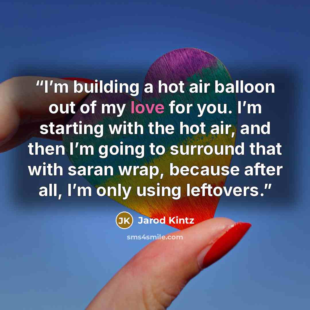 “I’m building a hot air balloon out of my love for you. I’m starting with the hot air, and then I’m going to surround that with saran wrap, because after all, I’m only using leftovers.” quote by Jarod Kintz