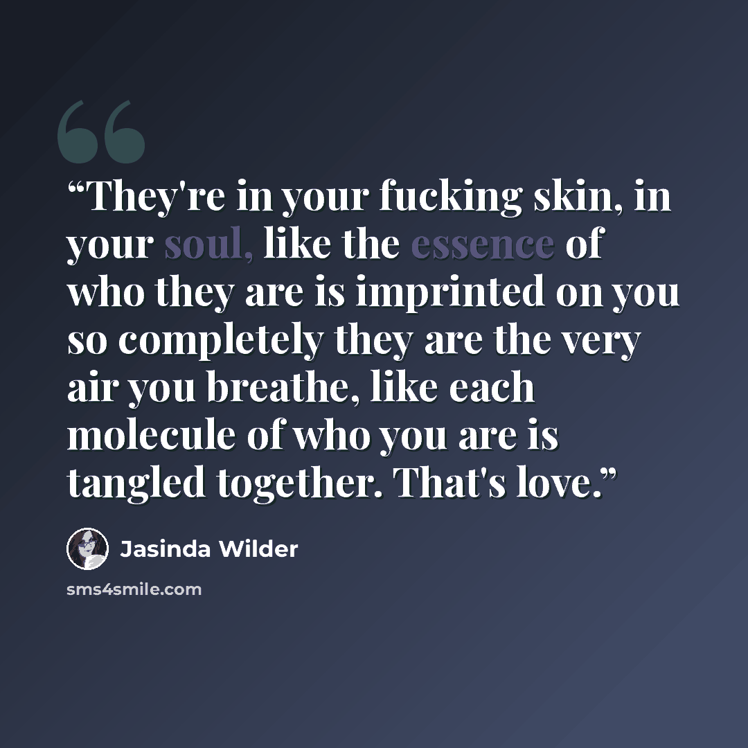 “They're in your fucking skin, in your soul, like the essence of who they are is imprinted on you so completely they are the very air you breathe, like each molecule of who you are is tangled together. That's love.” quote by Jasinda Wilder
