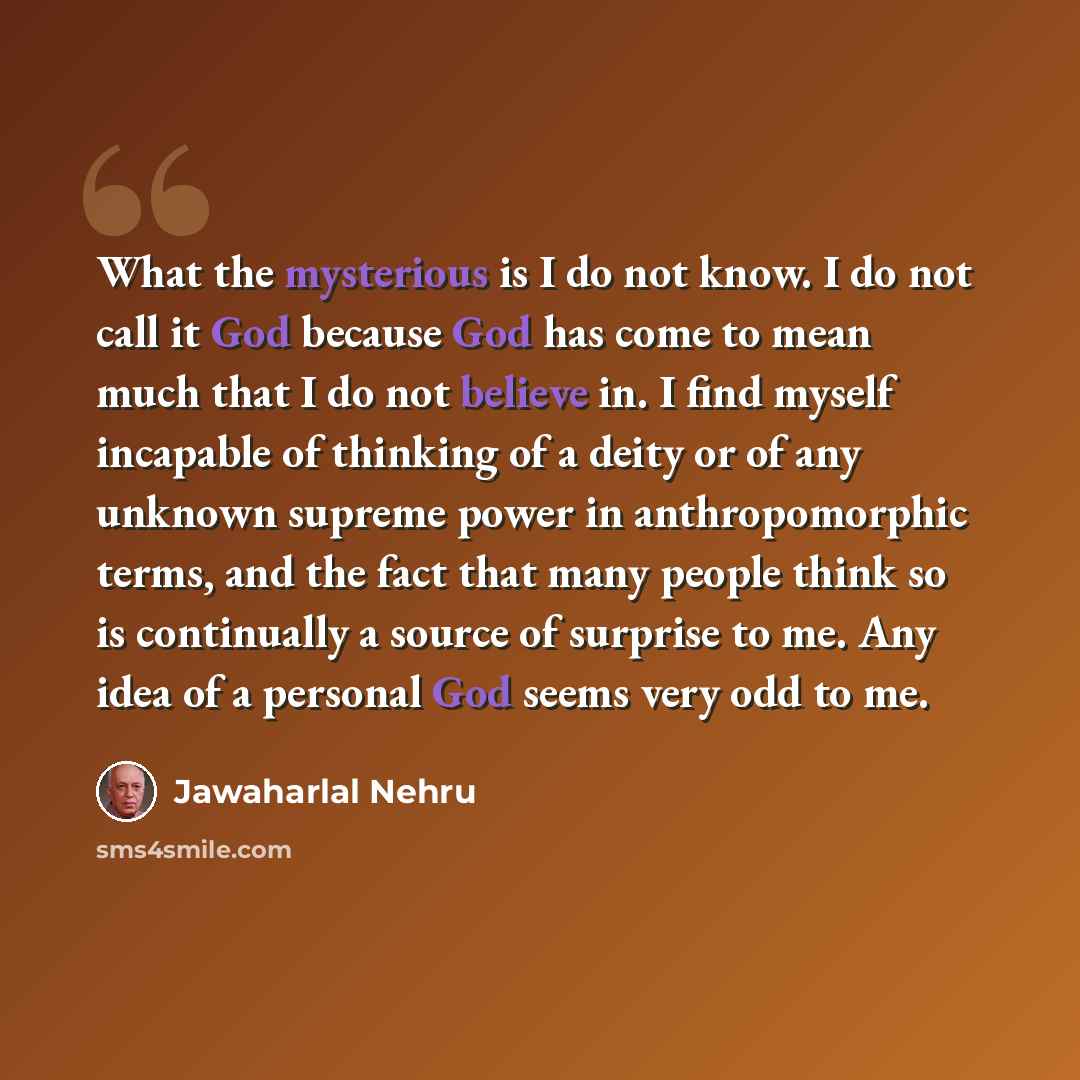 “What the mysterious is I do not know. I do not call it God because God has come to mean much that I do not believe in. I find myself incapable of thinking of a deity or of any unknown supreme power in anthropomorphic terms, and the fact that many people think so is continually a source of surprise…” quote by Jawaharlal Nehru