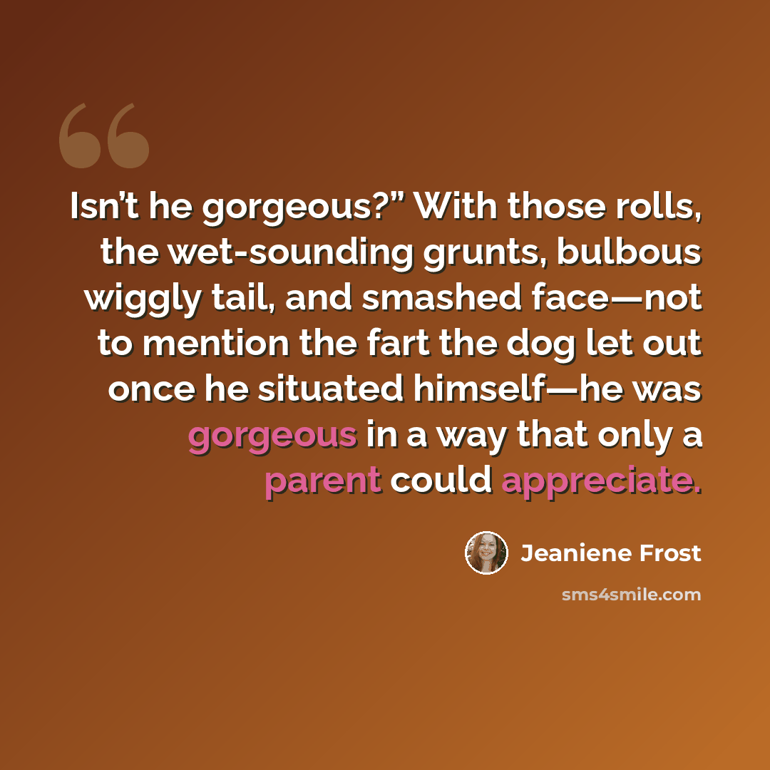 “Isn’t he gorgeous?” With those rolls, the wet-sounding grunts, bulbous wiggly tail, and smashed face—not to mention the fart the dog let out once he situated himself—he was gorgeous in a way that only a parent could appreciate.” quote by Jeaniene Frost
