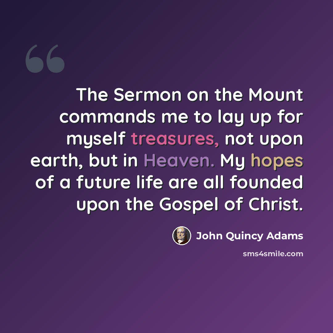 “The Sermon on the Mount commands me to lay up for myself treasures, not upon earth, but in Heaven. My hopes of a future life are all founded upon the Gospel of Christ.” quote by John Quincy Adams