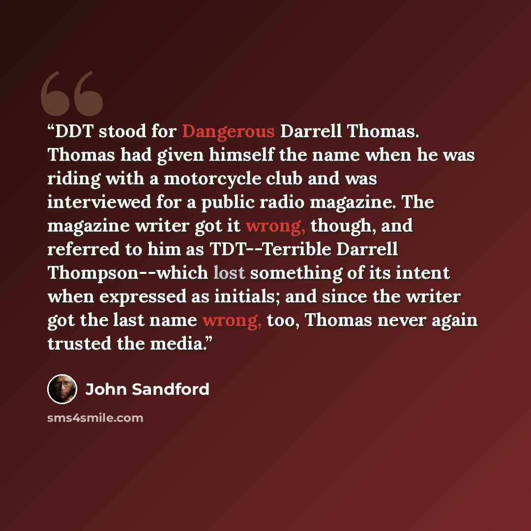 “DDT stood for Dangerous Darrell Thomas. Thomas had given himself the name when he was riding with a motorcycle club and was interviewed for a public radio magazine. The magazine writer got it wrong, though, and referred to him as TDT--Terrible Darrell Thompson--which lost something of its intent…” quote by John Sandford