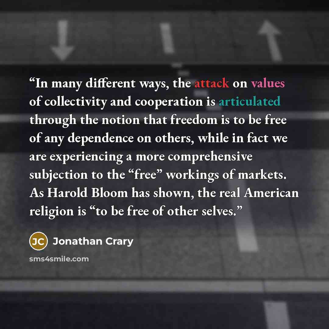 “In many different ways, the attack on values of collectivity and cooperation is articulated through the notion that freedom is to be free of any dependence on others, while in fact we are experiencing a more comprehensive subjection to the “free” workings of markets. As Harold Bloom has shown, the…” quote by Jonathan Crary