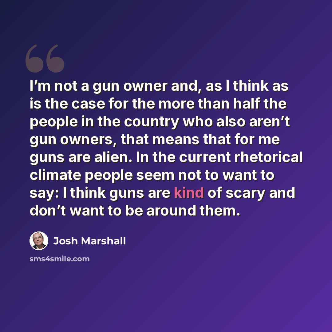 “I’m not a gun owner and, as I think as is the case for the more than half the people in the country who also aren’t gun owners, that means that for me guns are alien. In the current rhetorical climate people seem not to want to say: I think guns are kind of scary and don’t want to be around them.” quote by Josh Marshall