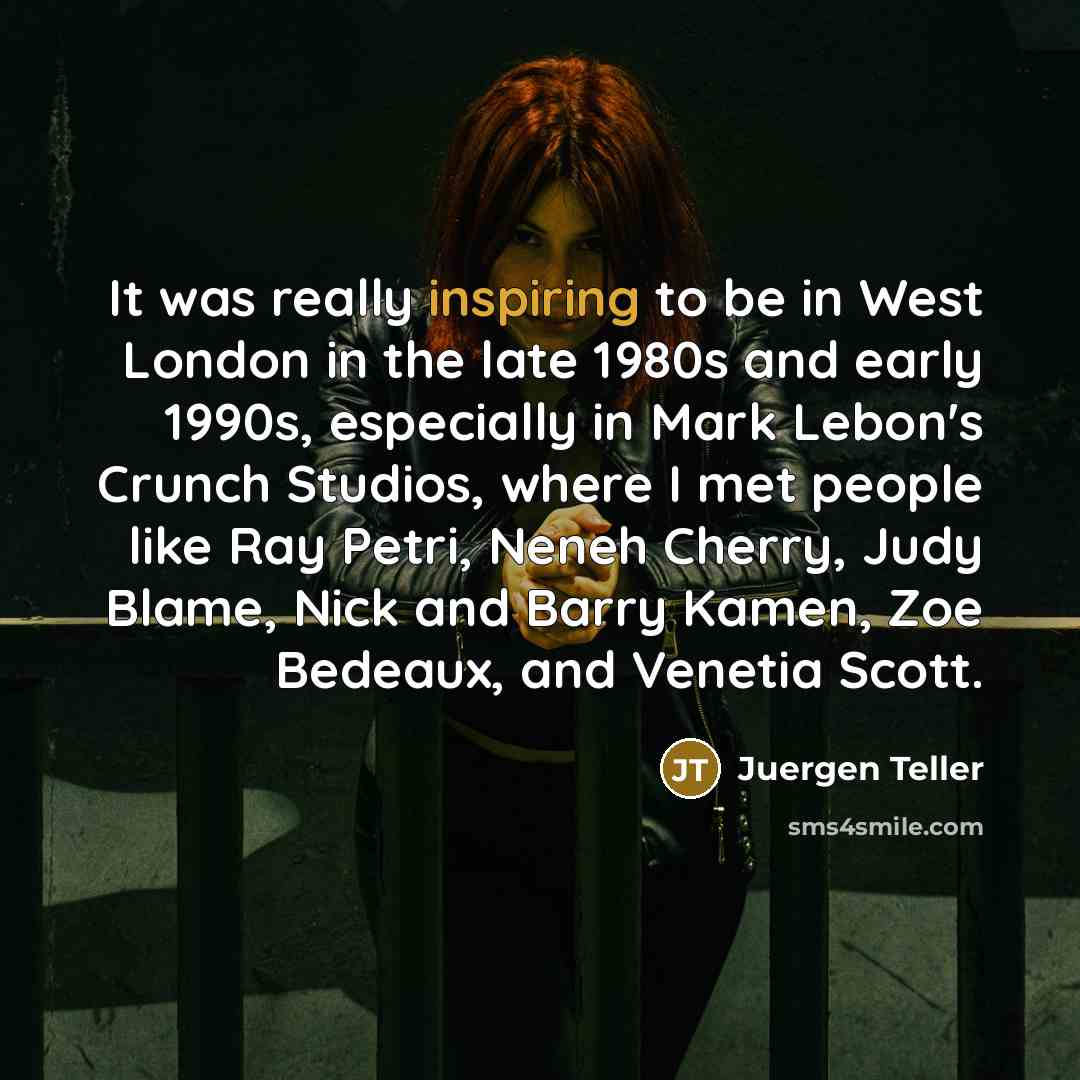 “It was really inspiring to be in West London in the late 1980s and early 1990s, especially in Mark Lebon's Crunch Studios, where I met people like Ray Petri, Neneh Cherry, Judy Blame, Nick and Barry Kamen, Zoe Bedeaux, and Venetia Scott.” quote by Juergen Teller