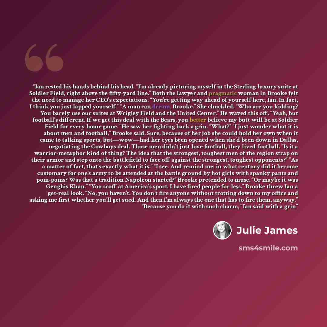 “Ian rested his hands behind his head. “I’m already picturing myself in the Sterling luxury suite at Soldier Field, right above the fifty-yard line.” Both the lawyer and pragmatic woman in Brooke felt the need to manage her CEO’s expectations. “You’re getting way ahead of yourself here, Ian. In…” quote by Julie James