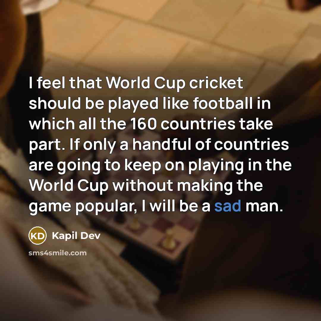 “I feel that World Cup cricket should be played like football in which all the 160 countries take part. If only a handful of countries are going to keep on playing in the World Cup without making the game popular, I will be a sad man.” quote by Kapil Dev