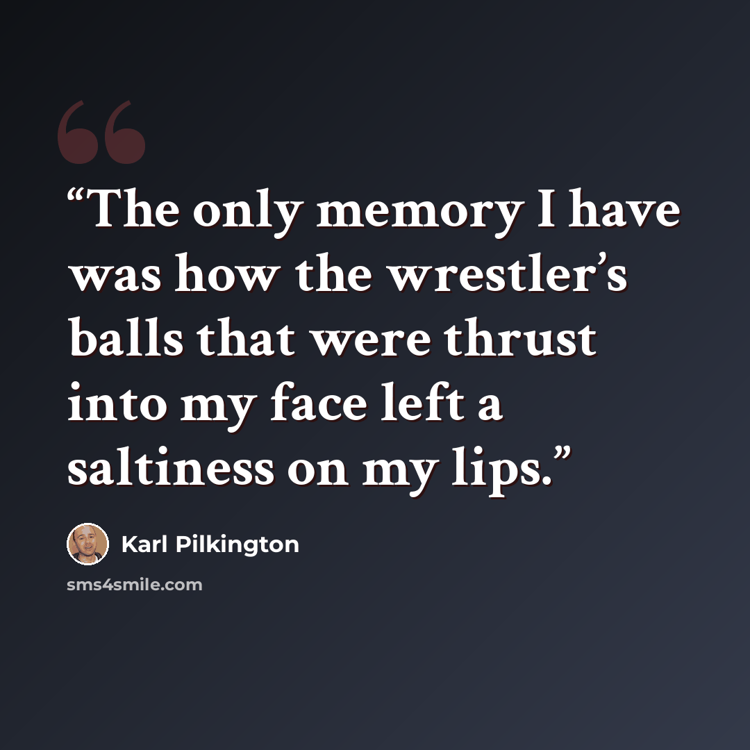 “The only memory I have was how the wrestler’s balls that were thrust into my face left a saltiness on my lips.” quote by Karl Pilkington