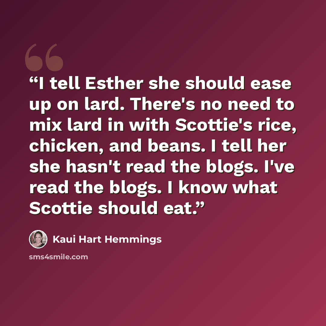 “I tell Esther she should ease up on lard. There's no need to mix lard in with Scottie's rice, chicken, and beans. I tell her she hasn't read the blogs. I've read the blogs. I know what Scottie should eat.” quote by Kaui Hart Hemmings