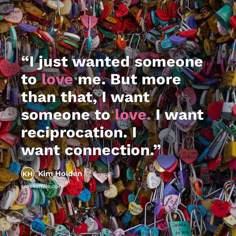 “I just wanted someone to love me. But more than that, I want someone to love. I want reciprocation. I want connection.” quote by Kim Holden